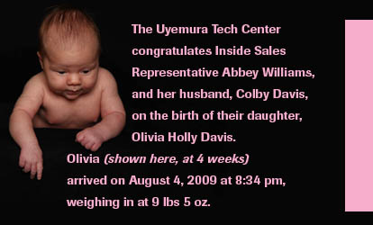 The Uyemura Tech Center congratulates Inside Sales Representative Abbey Williams, and her husband, Colby Davis, on the birth of their daughter, Olivia Holley Davis. Olivia (shown here, at 4 weeks) arrived on August 4, 2009 at 8:34 pm, weighing in at 9 lbs 5 oz.